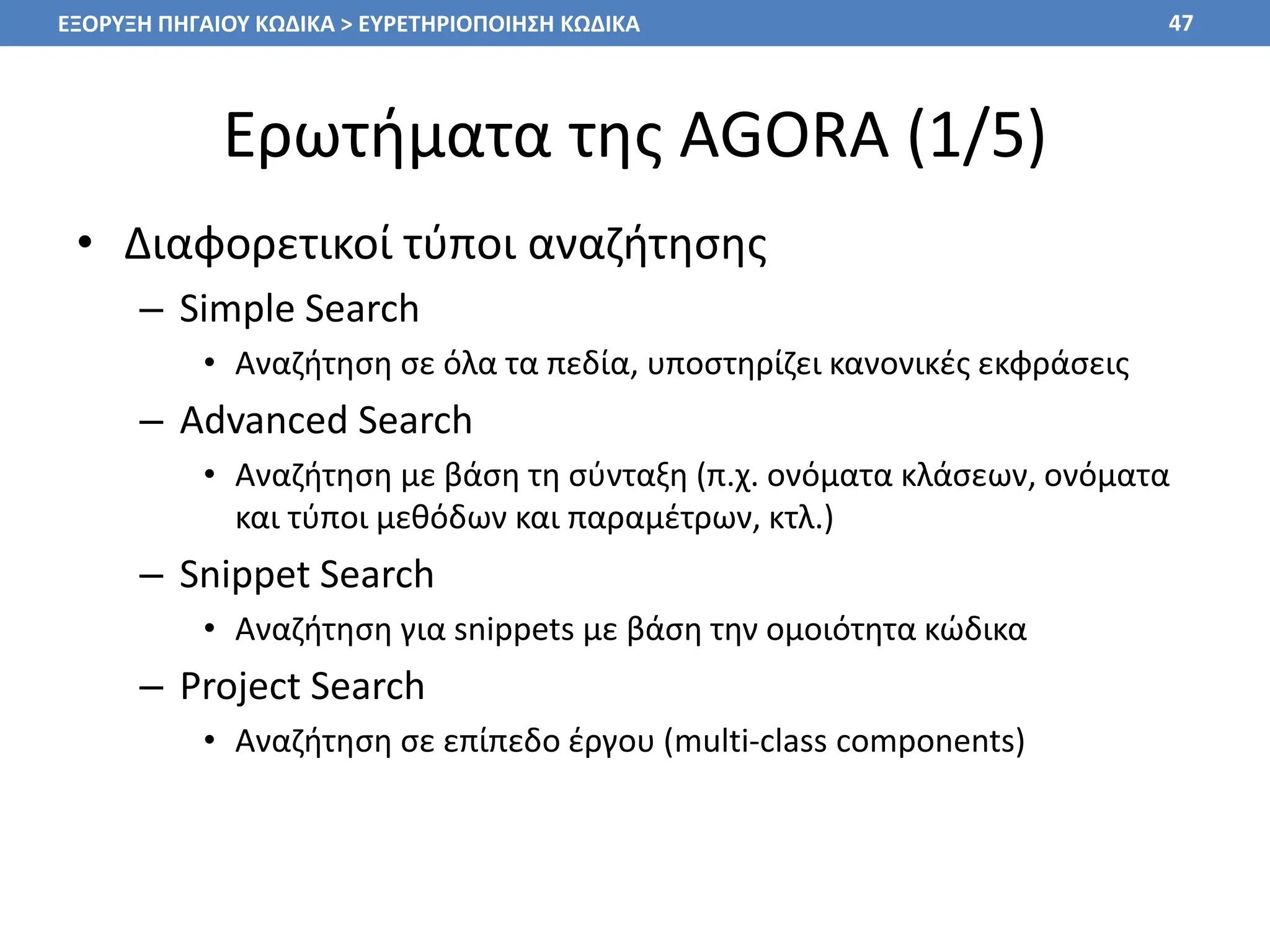 Ερωτήματα της AGORA (1/5)
• Διαφορετικοί τύποι αναζήτησης
– Simple Search
• Αναζήτηση σε όλα τα πεδία, υποστηρίζει κανονικές εκφράσεις
– Advanced Search
• Αναζήτηση με βάση τη σύνταξη (π.χ. ονόματα κλάσεων, ονόματα
και τύποι μεθόδων και παραμέτρων, κτλ.)
– Snippet Search
• Αναζήτηση για snippets με βάση την ομοιότητα κώδικα
– Project Search
• Αναζήτηση σε επίπεδο έργου (multi-class components)
47
ΕΞΟΡΥΞΗ ΠΗΓΑΙΟΥ ΚΩΔΙΚΑ > ΕΥΡΕΤΗΡΙΟΠΟΙΗΣΗ ΚΩΔΙΚΑ
 