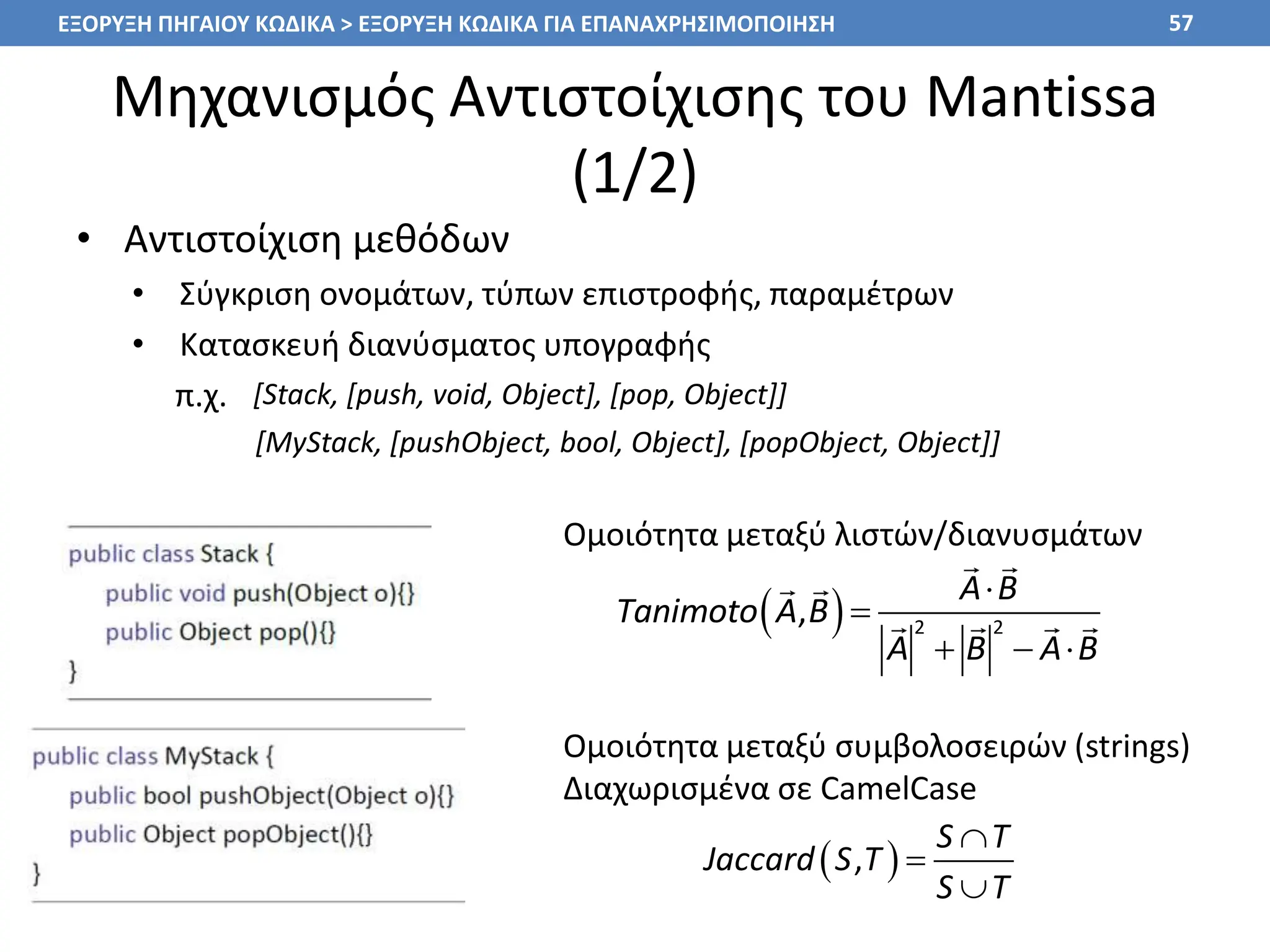 Μηχανισμός Αντιστοίχισης του Mantissa
(1/2)
• Αντιστοίχιση μεθόδων
• Σύγκριση ονομάτων, τύπων επιστροφής, παραμέτρων
• Κατασκευή διανύσματος υπογραφής
π.χ.
57
ΕΞΟΡΥΞΗ ΠΗΓΑΙΟΥ ΚΩΔΙΚΑ > ΕΞΟΡΥΞΗ ΚΩΔΙΚΑ ΓΙΑ ΕΠΑΝΑΧΡΗΣΙΜΟΠΟΙΗΣΗ
[Stack, [push, void, Object], [pop, Object]]
Ομοιότητα μεταξύ λιστών/διανυσμάτων
Ομοιότητα μεταξύ συμβολοσειρών (strings)
Διαχωρισμένα σε CamelCase
  2 2
,
A B
Tanimoto A B
A B A B


  
 
,
S T
Jaccard S T
S T



[MyStack, [pushObject, bool, Object], [popObject, Object]]
 