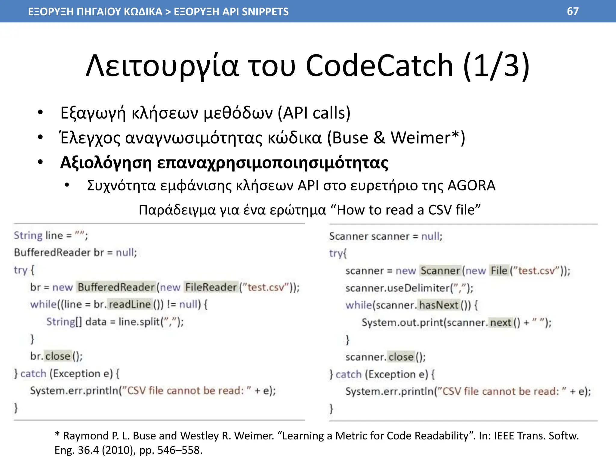Λειτουργία του CodeCatch (1/3)
• Εξαγωγή κλήσεων μεθόδων (API calls)
• Έλεγχος αναγνωσιμότητας κώδικα (Buse & Weimer*)
• Αξιολόγηση επαναχρησιμοποιησιμότητας
• Συχνότητα εμφάνισης κλήσεων API στο ευρετήριο της AGORA
67
Παράδειγμα για ένα ερώτημα “How to read a CSV file”
ΕΞΟΡΥΞΗ ΠΗΓΑΙΟΥ ΚΩΔΙΚΑ > ΕΞΟΡΥΞΗ API SNIPPETS
* Raymond P. L. Buse and Westley R. Weimer. “Learning a Metric for Code Readability”. In: IEEE Trans. Softw.
Eng. 36.4 (2010), pp. 546–558.
 