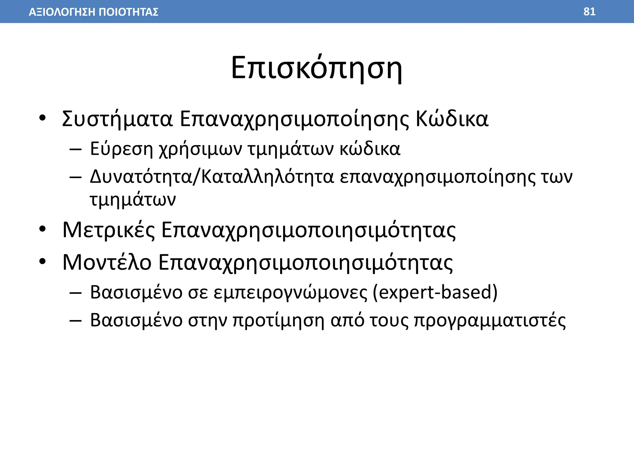 Επισκόπηση
• Συστήματα Επαναχρησιμοποίησης Κώδικα
– Εύρεση χρήσιμων τμημάτων κώδικα
– Δυνατότητα/Καταλληλότητα επαναχρησιμοποίησης των
τμημάτων
• Μετρικές Επαναχρησιμοποιησιμότητας
• Μοντέλο Επαναχρησιμοποιησιμότητας
– Βασισμένο σε εμπειρογνώμονες (expert-based)
– Βασισμένο στην προτίμηση από τους προγραμματιστές
81
ΑΞΙΟΛΟΓΗΣΗ ΠΟΙΟΤΗΤΑΣ
 