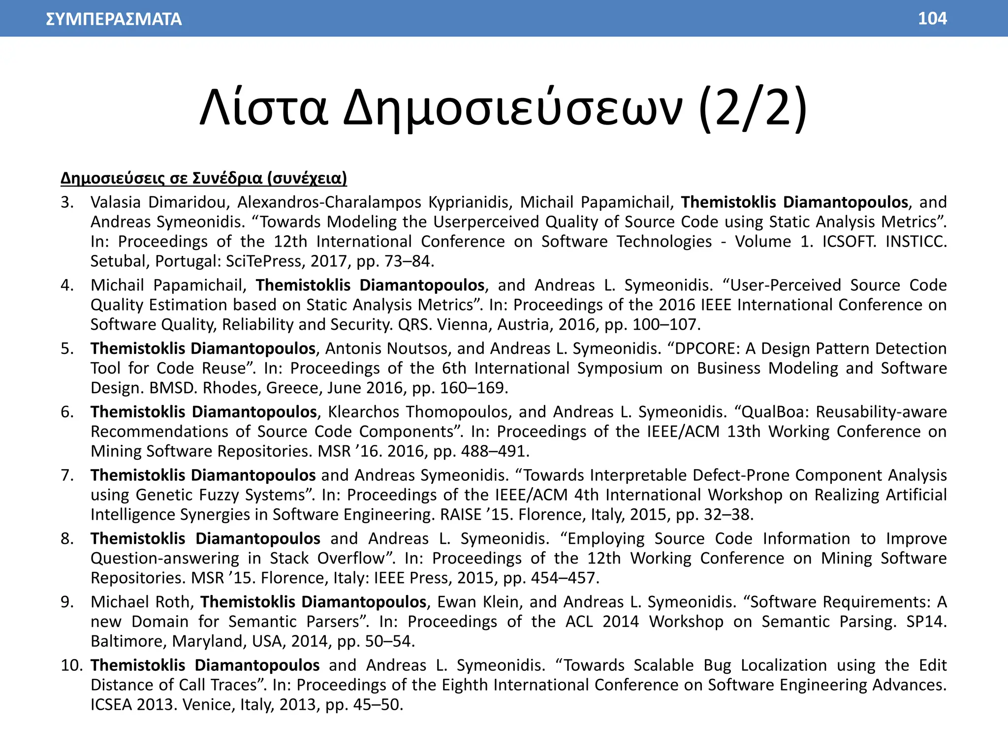 Λίστα Δημοσιεύσεων (2/2)
Δημοσιεύσεις σε Συνέδρια (συνέχεια)
3. Valasia Dimaridou, Alexandros-Charalampos Kyprianidis, Michail Papamichail, Themistoklis Diamantopoulos, and
Andreas Symeonidis. “Towards Modeling the Userperceived Quality of Source Code using Static Analysis Metrics”.
In: Proceedings of the 12th International Conference on Software Technologies - Volume 1. ICSOFT. INSTICC.
Setubal, Portugal: SciTePress, 2017, pp. 73–84.
4. Michail Papamichail, Themistoklis Diamantopoulos, and Andreas L. Symeonidis. “User-Perceived Source Code
Quality Estimation based on Static Analysis Metrics”. In: Proceedings of the 2016 IEEE International Conference on
Software Quality, Reliability and Security. QRS. Vienna, Austria, 2016, pp. 100–107.
5. Themistoklis Diamantopoulos, Antonis Noutsos, and Andreas L. Symeonidis. “DPCORE: A Design Pattern Detection
Tool for Code Reuse”. In: Proceedings of the 6th International Symposium on Business Modeling and Software
Design. BMSD. Rhodes, Greece, June 2016, pp. 160–169.
6. Themistoklis Diamantopoulos, Klearchos Thomopoulos, and Andreas L. Symeonidis. “QualBoa: Reusability-aware
Recommendations of Source Code Components”. In: Proceedings of the IEEE/ACM 13th Working Conference on
Mining Software Repositories. MSR ’16. 2016, pp. 488–491.
7. Themistoklis Diamantopoulos and Andreas Symeonidis. “Towards Interpretable Defect-Prone Component Analysis
using Genetic Fuzzy Systems”. In: Proceedings of the IEEE/ACM 4th International Workshop on Realizing Artificial
Intelligence Synergies in Software Engineering. RAISE ’15. Florence, Italy, 2015, pp. 32–38.
8. Themistoklis Diamantopoulos and Andreas L. Symeonidis. “Employing Source Code Information to Improve
Question-answering in Stack Overflow”. In: Proceedings of the 12th Working Conference on Mining Software
Repositories. MSR ’15. Florence, Italy: IEEE Press, 2015, pp. 454–457.
9. Michael Roth, Themistoklis Diamantopoulos, Ewan Klein, and Andreas L. Symeonidis. “Software Requirements: A
new Domain for Semantic Parsers”. In: Proceedings of the ACL 2014 Workshop on Semantic Parsing. SP14.
Baltimore, Maryland, USA, 2014, pp. 50–54.
10. Themistoklis Diamantopoulos and Andreas L. Symeonidis. “Towards Scalable Bug Localization using the Edit
Distance of Call Traces”. In: Proceedings of the Eighth International Conference on Software Engineering Advances.
ICSEA 2013. Venice, Italy, 2013, pp. 45–50.
104
ΣΥΜΠΕΡΑΣΜΑΤΑ
 