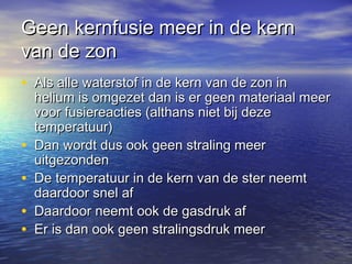 Geen kernfusie meer in de kern
van de zon
• Als alle waterstof in de kern van de zon in
    helium is omgezet dan is er geen materiaal meer
    voor fusiereacties (althans niet bij deze
    temperatuur)
•   Dan wordt dus ook geen straling meer
    uitgezonden
•   De temperatuur in de kern van de ster neemt
    daardoor snel af
•   Daardoor neemt ook de gasdruk af
•   Er is dan ook geen stralingsdruk meer
 
