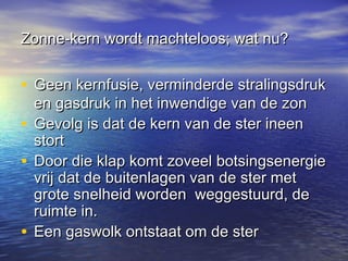 Zonne-kern wordt machteloos; wat nu?


• Geen kernfusie, verminderde stralingsdruk
  en gasdruk in het inwendige van de zon
• Gevolg is dat de kern van de ster ineen
  stort
• Door die klap komt zoveel botsingsenergie
  vrij dat de buitenlagen van de ster met
  grote snelheid worden weggestuurd, de
  ruimte in.
• Een gaswolk ontstaat om de ster
 