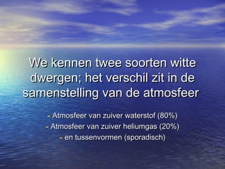 We kennen twee soorten witte
 dwergen; het verschil zit in de
samenstelling van de atmosfeer
     - Atmosfeer van zuiver waterstof (80%)
    - Atmosfeer van zuiver heliumgas (20%)
         - en tussenvormen (sporadisch)
 