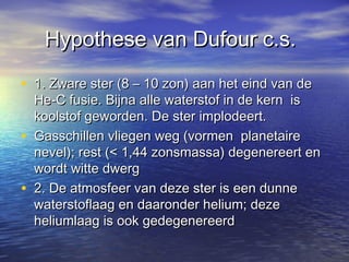 Hypothese van Dufour c.s.

• 1. Zware ster (8 – 10 zon) aan het eind van de
    He-C fusie. Bijna alle waterstof in de kern is
    koolstof geworden. De ster implodeert.
•   Gasschillen vliegen weg (vormen planetaire
    nevel); rest (< 1,44 zonsmassa) degenereert en
    wordt witte dwerg
•   2. De atmosfeer van deze ster is een dunne
    waterstoflaag en daaronder helium; deze
    heliumlaag is ook gedegenereerd
 