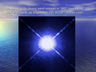 De eerste witte dwerg werd ontdekt in 1862 door Alvan
Cark – Sirius B, de begeleider van Sirius ; zie links onder
 