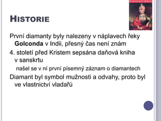HistoriePrvní diamanty byly nalezeny v náplavech řeky Golconda v Indii, přesný čas není znám4. století před Kristem sepsána daňová kniha        v sanskrtunašel se v ní první písemný záznam o diamantechDiamant byl symbol mužnosti a odvahy, proto byl ve vlastnictví vladařů 