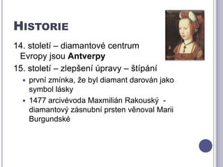 Historie14. století – diamantové centrum      Evropy jsou Antverpy15. století – zlepšení úpravy – štípáníprvní zmínka, že byl diamant darován jako symbol lásky1477 arcivévoda Maxmilián Rakouský  - diamantový zásnubní prsten věnoval Marii Burgundské