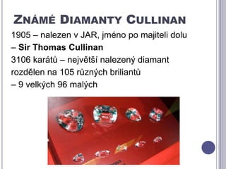 Známé Diamanty Cullinan1905 – nalezen v JAR, jméno po majiteli dolu – Sir Thomas Cullinan3106 karátů – největší nalezený diamantrozdělen na 105 různých briliantů – 9 velkých 96 malých