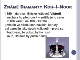Známé Diamanty Koh–I–Noor1859 – darován Britské královně Viktorii nechala ho přebrousit – snížila jeho cenu       z 186 karátů na 108,9 karátůumístěn ve středu korunovační korunybyl darován jako šperk královně – proto se tradovalo, že pokud by ho nosil muž, Británie by přišla o Indii