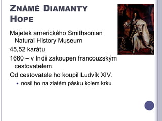 Známé Diamanty HopeMajetek amerického SmithsonianNaturalHistory Museum45,52 karátu 1660 – v Indii zakoupen francouzským cestovatelemOd cestovatele ho koupil Ludvík XIV.nosil ho na zlatém pásku kolem krku