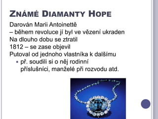 Známé Diamanty HopeDarován Marii Antoinettě – během revoluce jí byl ve vězení ukradenNa dlouho dobu se ztratil1812 – se zase objevilPutoval od jednoho vlastníka k dalšímu př. soudili si o něj rodinní příslušníci, manželé při rozvodu atd. 