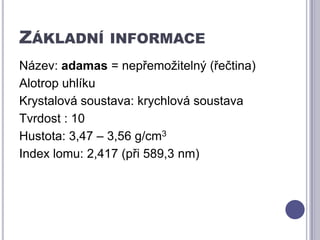 Základní informaceNázev: adamas = nepřemožitelný (řečtina)Alotrop uhlíku Krystalová soustava: krychlová soustavaTvrdost : 10Hustota: 3,47 – 3,56 g/cm3Index lomu: 2,417 (při 589,3 nm)