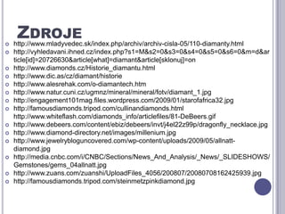 Zdrojehttp://www.mladyvedec.sk/index.php/archiv/archiv-cisla-05/110-diamanty.htmlhttp://vyhledavani.ihned.cz/index.php?s1=M&s2=0&s3=0&s4=0&s5=0&s6=0&m=d&article[id]=20726630&article[what]=diamant&article[sklonuj]=onhttp://www.diamonds.cz/Historie_diamantu.htmlhttp://www.dic.as/cz/diamant/historiehttp://www.alesrehak.com/o-diamantech.htmhttp://www.natur.cuni.cz/ugmnz/mineral/mineral/fotv/diamant_1.jpghttp://engagement101mag.files.wordpress.com/2009/01/starofafrica32.jpghttp://famousdiamonds.tripod.com/cullinandiamonds.html http://www.whiteflash.com/diamonds_info/articlefiles/81-DeBeers.gifhttp://www.debeers.com/content/ebiz/debeers/invt/j4el22z99p/dragonfly_necklace.jpghttp://www.diamond-directory.net/images/millenium.jpghttp://www.jewelrybloguncovered.com/wp-content/uploads/2009/05/allnatt-diamond.jpghttp://media.cnbc.com/i/CNBC/Sections/News_And_Analysis/_News/_SLIDESHOWS/Gemstones/gems_04allnatt.jpghttp://www.zuans.com/zuanshi/UploadFiles_4056/200807/20080708162425939.jpghttp://famousdiamonds.tripod.com/steinmetzpinkdiamond.jpg