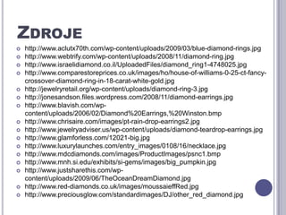 Zdrojehttp://www.aclutx70th.com/wp-content/uploads/2009/03/blue-diamond-rings.jpghttp://www.webtrify.com/wp-content/uploads/2008/11/diamond-ring.jpghttp://www.israelidiamond.co.il/UploadedFiles/diamond_ring1-4748025.jpghttp://www.comparestoreprices.co.uk/images/ho/house-of-williams-0-25-ct-fancy-crossover-diamond-ring-in-18-carat-white-gold.jpghttp://jewelryretail.org/wp-content/uploads/diamond-ring-3.jpghttp://jonesandson.files.wordpress.com/2008/11/diamond-earrings.jpghttp://www.blavish.com/wp-content/uploads/2006/02/Diamond%20Earrings,%20Winston.bmphttp://www.chrisaire.com/images/pt-rain-drop-earrings2.jpghttp://www.jewelryadviser.us/wp-content/uploads/diamond-teardrop-earrings.jpghttp://www.glamforless.com/12021-big.jpghttp://www.luxurylaunches.com/entry_images/0108/16/necklace.jpghttp://www.mdcdiamonds.com/images/ProductImages/psnc1.bmphttp://www.mnh.si.edu/exhibits/si-gems/images/big_pumpkin.jpghttp://www.justsharethis.com/wp-content/uploads/2009/06/TheOceanDreamDiamond.jpghttp://www.red-diamonds.co.uk/images/moussaieffRed.jpghttp://www.preciousglow.com/standardimages/DJ/other_red_diamond.jpg