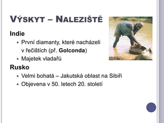 Výskyt – NalezištěIndiePrvní diamanty, které nacházeli 	v řečištích (př. Golconda)Majetek vladařůRuskoVelmi bohatá – Jakutská oblast na SibiřiObjevena v 50. letech 20. století