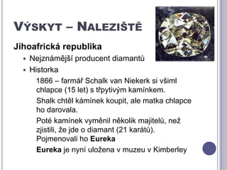 Výskyt – Naleziště Jihoafrická republikaNejznámější producent diamantůHistorka   1866 – farmář Schalk van Niekerk si všiml chlapce (15 let) s třpytivým kamínkem. Shalk chtěl kámínek koupit, ale matka chlapce ho darovala. 	Poté kamínek vyměnil několik majitelů, než zjistili, že jde o diamant (21 karátů). Pojmenovali ho EurekaEureka je nyní uložena v muzeu v Kimberley