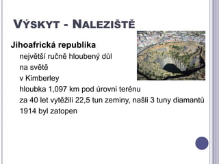 Výskyt - NalezištěJihoafrická republikanejvětší ručně hloubený důl na světěv Kimberleyhloubka 1,097 km pod úrovni terénuza 40 let vytěžili 22,5 tun zeminy, našli 3 tuny diamantů1914 byl zatopen