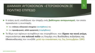 ΔΙΑΜΑΧΗ ΑΥΤΟΧΘΟΝΩΝ –ΕΤΕΡΟΧΘΟΝΩΝ ΣΕ
ΠΟΛΙΤΙΚΟ ΕΠΙΠΕΔΟ
 Η στάση αυτή υποδήλωνε την ύπαρξη ενός βαθύτερου ανταγωνισμού, τον οποίο
προκαλούσε η συνύπαρξη
 του ντόπιου ελληνικού στοιχείου (αυτόχθονες) και
 του προσφυγικού, αλλά ομογενούς (ετερόχθονες).
 Το θέμα των σχέσεων αυτοχθόνων και ετεροχθόνων, που δίχασε την κοινή γνώμη,
παρουσιάστηκε στο πολιτικό πεδίο ως διαμάχη στις θυελλώδεις συζητήσεις της
Εθνοσυνέλευσης που συνήλθε μετά την επανάσταση της 3ης Σεπτεμβρίου 1843.
ΦΑΤΣΗ ΑΘΑΝΑΣΙΑ ΦΙΛΟΛΟΓΟΣ
5
 