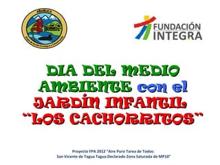 DIA DEL MEDIODIA DEL MEDIO
AMBIENTEAMBIENTE con elcon el
JARDÍN INFANTILJARDÍN INFANTIL
“LOS CACHORRITOS”“LOS CACHORRITOS”
Proyecto FPA 2012 “Aire Puro Tarea de Todos:
San Vicente de Tagua Tagua Declarado Zona Saturada de MP10”
 