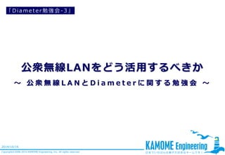 公衆無線LANをどう活用するべきか ～公衆無線LANとDiameterに関する勉強会～ 
Copyright©2008-2014 KAMOME Engineering, Inc. All rights reserved. 
2014/10/16 
「Diameter勉強会-3」  