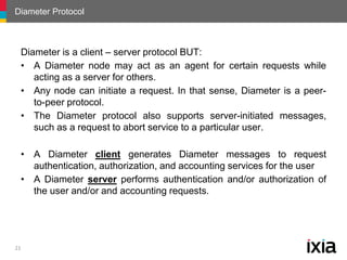 Diameter Protocol
21
Diameter is a client – server protocol BUT:
• A Diameter node may act as an agent for certain request...