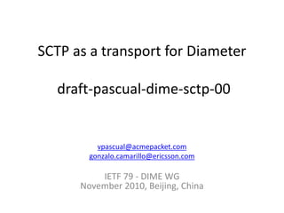 SCTP as a transport for Diameter
draft-pascual-dime-sctp-00
vpascual@acmepacket.com
gonzalo.camarillo@ericsson.com
IETF 79 - DIME WG
November 2010, Beijing, China
 