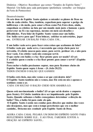 Dinâmica - Objetivo: Reconhecer que somos “Templos do Espírito Santo.”
Material: Um balão para cada participante (preferência vermelho- cor litúrgica
da Festa de Pentecostes)
Desenvolvimento:
Os sete dons do Espírito Santo ajudam a entender os planos de Deus na
vida de cada cristão. Mas, também, capacitam para superar o perigo da
indiferença e do medo, para amar a Deus como Pai. Estes dons, ainda,
empenham os cristãos na luta por um mundo mais justo e humano e para
perseverar na fé e na esperança, mesmo em meio aos desafios e
dificuldades. Para falar do Espírito Santo vamos usar um balão.
Um balão serve para que? Para brincar, enfeitar os aniversários, jogar
etc. ENTREGAR UM BALÃO PARA CADA UM...
E um balão vazio serve para fazer estas coisas que acabamos de falar?
O balão vazio pra nada serve, é necessária que esteja cheio para ter
serventia. O cristão nasceu para amar, para servir, perdoar etc. e não para
ficar vazio. Um cristão vazio não consegue servir.
O que enche este balão e o faz ficar pronto para ser usado? (O ar)
E o cristão quem o enche e o faz ficar pronto para amar e servir? (Espírito
Santo)
Para encher o balão precisamos soprar, mas para ficarmos cheios do
Espírito Santo quem sopra é Jesus – (S. João 20,22)
TODOS ENCHEM O BALÃO QUE GANHOU
O balão está cheio, mas não vemos o ar que está dentro dele?
O Espírito Santo também não o vemos, mas Ele está em nós e apenas o
sentimos como o ar.
CADA UM SOLTAO O BALÃO CHEIO SEM AMARRÁ-LO.
Quem está movimentando o balão? (O ar que sai de dentro e empurra
para frente). O Cristão também deve ser impulsionado pelo Espírito
Santo. Quando soltamos o balão conseguimos determinar a direção do
balão? Não, o balão foi para onde ele quis.
O Espírito Santo é assim nos conduz para direções que muitas das vezes
não desejamos, mas que com o tempo percebemos que era o melhor
caminho.. Deixemo-nos conduzir pelo Espírito Santo de Deus.
AGORA CADA CASAL PEGARÁ UM DOM DO ESPÍRITO SANTO PARA
REFLETIRMOS SOBRE ELE... E AO FINAL FAREMOS JUNTOS A
ORAÇÃO AO ESPÍRITO SANTO...
 