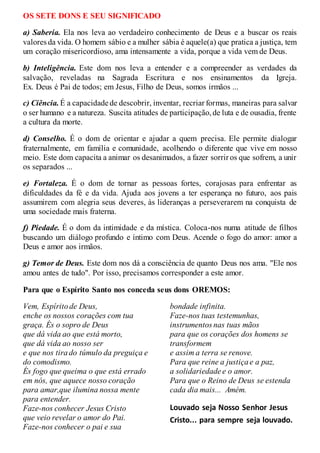 OS SETE DONS E SEU SIGNIFICADO
a) Saberia. Ela nos leva ao verdadeiro conhecimento de Deus e a buscar os reais
valores da vida. O homem sábio e a mulher sábia é aquele(a) que pratica a justiça, tem
um coração misericordioso, ama intensamente a vida, porque a vida vem de Deus.
b) Inteligência. Este dom nos leva a entender e a compreender as verdades da
salvação, reveladas na Sagrada Escritura e nos ensinamentos da Igreja.
Ex. Deus é Pai de todos; em Jesus, Filho de Deus, somos irmãos ...
c) Ciência. É a capacidade de descobrir, inventar, recriar formas, maneiras para salvar
o ser humano e a natureza. Suscita atitudes de participação,de luta e de ousadia, frente
a cultura da morte.
d) Conselho. É o dom de orientar e ajudar a quem precisa. Ele permite dialogar
fraternalmente, em família e comunidade, acolhendo o diferente que vive em nosso
meio. Este dom capacita a animar os desanimados, a fazer sorrir os que sofrem, a unir
os separados ...
e) Fortaleza. É o dom de tornar as pessoas fortes, corajosas para enfrentar as
dificuldades da fé e da vida. Ajuda aos jovens a ter esperança no futuro, aos pais
assumirem com alegria seus deveres, às lideranças a perseverarem na conquista de
uma sociedade mais fraterna.
f) Piedade. É o dom da intimidade e da mística. Coloca-nos numa atitude de filhos
buscando um diálogo profundo e íntimo com Deus. Acende o fogo do amor: amor a
Deus e amor aos irmãos.
g) Temor de Deus. Este dom nos dá a consciência de quanto Deus nos ama. "Ele nos
amou antes de tudo". Por isso, precisamos corresponder a este amor.
Para que o Espírito Santo nos conceda seus dons OREMOS:
Vem, Espíritode Deus,
enche os nossos corações com tua
graça. És o sopro de Deus
que dá vida ao que está morto,
que dá vida ao nosso ser
e que nos tirado túmulo da preguiça e
do comodismo.
És fogo que queima o que está errado
em nós, que aquece nosso coração
para amar,que ilumina nossa mente
para entender.
Faze-nos conhecer Jesus Cristo
que veio revelar o amor do Pai.
Faze-nos conhecer o pai e sua
bondade infinita.
Faze-nos tuas testemunhas,
instrumentos nas tuas mãos
para que os corações dos homens se
transformem
e assim a terra se renove.
Para que reine a justiçae a paz,
a solidariedade e o amor.
Para que o Reino de Deus se estenda
cada dia mais... Amém.
Louvado seja Nosso Senhor Jesus
Cristo... para sempre seja louvado.
 