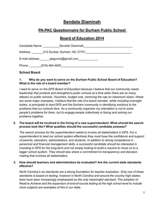 1
Sendolo Diaminah
PA-PAC Questionnaire for Durham Public School
Board of Education 2014
Candidate Name: __________Sendolo Diaminah______________________________
Address: _______512 Dunbar, Durham, NC 27701____________________________
E-mail address:______ajagunna@gmail.com____________
Phone: _______(919) 464-4855______________________________________
School Board
1. Why do you want to serve on the Durham Public School Board of Education?
What is the role of a board member?
I want to serve on the DPS Board of Education because I believe that our community needs
leadership that protects and strengthens public schools at a time when there are so many
attacks on public schools. Vouchers, budget cuts, removing the cap on classroom sizes—these
are some major examples. I believe that the role of a board member, while including oversight
duties, is principally to lead DPS and the Durham community in identifying solutions to the
problems that our schools face. As a community organizer my orientation is not to solve
people’s problems for them, but to engage people collectively in facing and solving our
problems together.
2. The board will be involved in the hiring of a new superintendent. What should the search
process look like? What qualities should the successful candidate possess?
The search process for the superintendent needs to involve all stakeholders in DPS. For a
superintendent to lead our school system effectively they must have the confidence and support
of parents, educators, administrators, and students. In addition to strong competence in
personnel and financial management skills, a successful candidate should be interested in
investing in DPS for the long-term and not simply looking to build a resume to move on to a
bigger school system. They should also share a commitment to transparency and decision-
making that involves all stakeholders.
3. How should teachers and administrators be evaluated? Are the current state standards
effective?
North Carolina’s six standards are a strong foundation for teacher evaluation. Only one of these
standards is based on testing, however in North Carolina and around the country high stakes
tests have been increasingly emphasized as the only meaningful standard. The adoption of
Read to Achieve and the expansion of end-of-course testing at the high school level to include
more subjects are examples of this in our state.
 