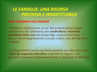 LE FAMIGLIE: UNA RISORSA
PREZIOSA E INSOSTITUIBILE
COSA CHIEDIAMO ALLE FAMIGLIE

• Mettere a disposizione un po’ del proprio tempo (basta
qualche ora alla settimana) per condividere i momenti
quotidiani della cura dei propri figli, come la merenda, il
gioco, l’accompagnamento a scuola o altro, con altri bambini
e ragazzi
• La disponibilità (anche qui basta qualche ora alla settimana)
a fare da supporto educativo a bambini e ragazzi, i cui
genitori si trovano temporaneamente in situazioni di difficoltà

 