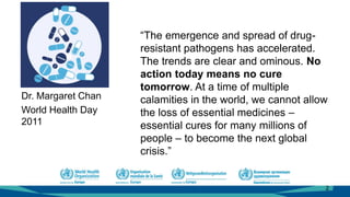 “The emergence and spread of drug-
resistant pathogens has accelerated.
The trends are clear and ominous. No
action today means no cure
tomorrow. At a time of multiple
calamities in the world, we cannot allow
the loss of essential medicines –
essential cures for many millions of
people – to become the next global
crisis.”
Dr. Margaret Chan
World Health Day
2011
2
 