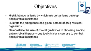 Objectives
• Highlight mechanisms by which microorganisms develop
antimicrobial resistance
• Illustrate the emergence and global spread of drug resistant
organisms
• Demonstrate the use of clinical guidelines in choosing empiric
antimicrobial therapy – one tool clinicians can use to combat
antimicrobial resistance
4
 