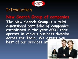 Introduction
New Search Group of companies
The New Search Group is a multi
dimensional port folio of companies
established in the year 2001 that
operate in various business domains
across the India. We assure you
best of our services at all time
 