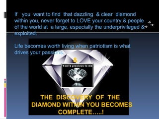 If   you  want to find  that dazzling  & clear  diamond 
within you, never forget to LOVE your country & people 
of the world at  a large, especially the underprivileged & 
exploited.  

Life becomes worth living when patriotism is what  
drives your passions.
                                  &




            THE DISCOVERY OF THE
         DIAMOND WITHIN YOU BECOMES
                COMPLETE…..!
 