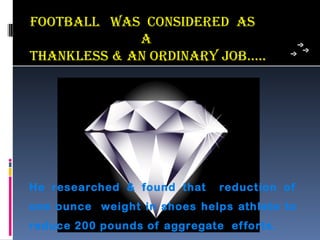 FooTBaLL was consiDeReD as
             a
ThankLess & an oRDinaRY joB…..




He researched & found that    reduction of
one ounce weight in shoes helps athlete to
reduce 200 pounds of aggregate ef forts.
 
