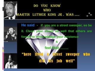 Do You know
            who
maRTin LuTheR king jR . was …..

  He said - if you are a street sweeper, so be
  it. Clean your street so well that others are
  forced to acknowledge your existence
                          &

                   feel that …….
  “here   lived     a   street   sweeper   who
             did    his   job    well”
 