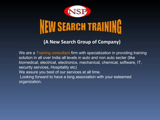  


              (A New Search Group of Company)

We are a Training consultant firm with specialization in providing training 
solution in all over India all levels in auto and non auto secter (like 
biomedical, electrical, electronics, mechanical, chemical, software, IT, 
security services, Hospitality etc) 
We assure you best of our services at all time.
 Looking forward to have a long association with your esteemed 
organization.
 