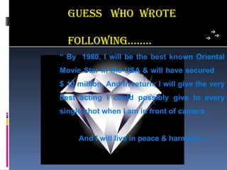 guess who wRoTe

  FoLLowing……..
“ By 1980, I will be the best known Oriental
Movie Star in the USA & will have secured
$ 10 million. And in return, I will give the very
best acting I could possibly give to every
single shot when I am in front of camera.


     And I will live in peace & harmony…..”
 