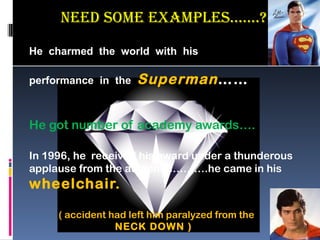 neeD some examPLes…….?

He charmed the world with his

performance in the   Superman ……


He got number of academy awards….

In 1996, he received his award under a thunderous
applause from the audience……….he came in his
wheelchair.

     ( accident had left him paralyzed from the
                 NECK DOWN )
 