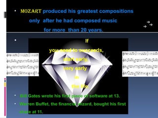 • mozaRT produced his greatest compositions
        only after he had composed music
                   for more than 20 years.
•                                   If
                     you need to succeeds,
                          start early,
                          very early
                               in
                             the life.
• Bill Gates wrote his first piece of software at 13.

• Warren Buffet, the financial wizard, bought his first
    share at 11.
 
