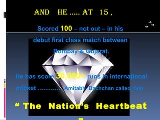 anD     he ….. aT 15 ,
       Scored 100 – not out – in his
     debut first class match between
            Bombay & Gujarat.



He has score 30,000+ runs in international
cricket ………… Amitabh Bachchan called him

“ T he Nation’s Hear tbe at
 