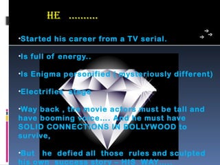 he …..…..
•Started his career from a TV serial.

•Is full of energy..

•Is Enigma personified ( mysteriously dif ferent)

•Electrifies stage

•Way back , the movie actors must be tall and
have booming voice…. And he must have
SOLID CONNECTIONS IN BOLLYWOOD to
survive,

•But  he defied all those rules and sculpted
his own success story – HIS WAY…..
 