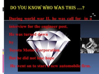 Do You know who was This ….?

During world war II, he was call for in a
interview for the engineer post.
He was turned down
by
Toyota Motor Corporation.
But he did not lose hope
He went on to start a new automobile firm.
 