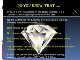 Do You know ThaT ….
In 1970, a firm  was started  in her garage in B’lore.  It is a
 business  of making Enzymes for industrial uses. 

No one understood  the Enzymes & no one wanted  to bet on 
business  headed by a woman.

Bank refused to give loan without a male guarantor  

No one was ready  to work with her – even a secretary.

But, she did not give up. She did not cry foul. She did not blame 
others. 

She  believed in her self and stuck on to this  till she found the bank 
 that was willing to take a chance.

In 2004, the her firm went public and at the end of the day, 
company got a mkt value of US Dollar  1.1 Billion.
 