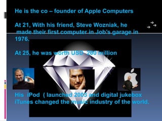 He is the co – founder of Apple Computers

At 21, With his friend, Steve Wozniak, he
made their first computer in Job’s garage in
1976.

At 25, he was worth USD 200 million




His iPod ( launched 2003 and digital jukebox
iTunes changed the music industry of the world.
 