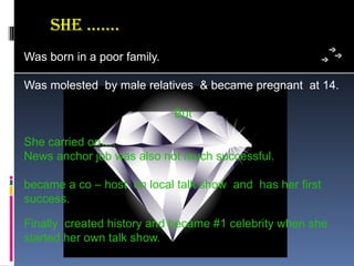 she ..…..
Was born in a poor family.

Was molested  by male relatives  & became pregnant  at 14.

                             But

She carried on….
News anchor job was also not much successful.

became a co – host  on local talk show  and  has her first 
success.

Finally  created history and became #1 celebrity when she 
started her own talk show.
 