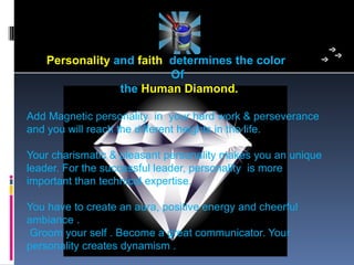 Personality and faith determines the color
                          Of
                 the Human Diamond.

Add Magnetic personality  in  your hard work & perseverance 
and you will reach the different heights in the life.

Your charismatic & pleasant personality makes you an unique 
leader. For the successful leader, personality  is more 
important than technical expertise. 

You have to create an aura, positive energy and cheerful 
ambiance .
 Groom your self . Become a great communicator. Your 
personality creates dynamism .
 