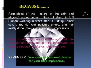 Because……..
Regardless  of  the    colors  of  the  skin  and 
physical  appearances,    they  all  stand  in  UN 
Summit  wearing  a  white  shirt,  a    fitting    black 
suit,  a  red  tie,  well  polished  shoes,  and  hair 
neatly done , they make  perfect   impression.


Often,  in  interview,  from  the  time  you  walk  into 
the room and take your seat, the interviewer has 
already decided  to take or not to take  you.


REMEMBER : You never get second chance
           for your first impression.
 