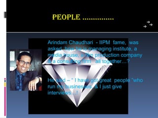 PeoPLe ……………


Arindam Chaudhari  - IIPM  fame,  was 
asked  how he is managing institute, a 
media house, a film production company 
& a consulting firm   all together…?


He said – “ I have got great  people ”who 
run my businesses, & I just give 
interviews…!
 